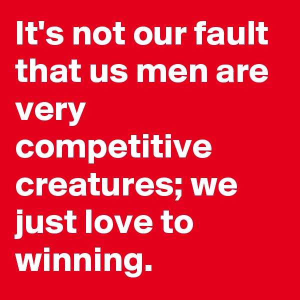 It's not our fault that us men are very competitive creatures; we just love to winning.