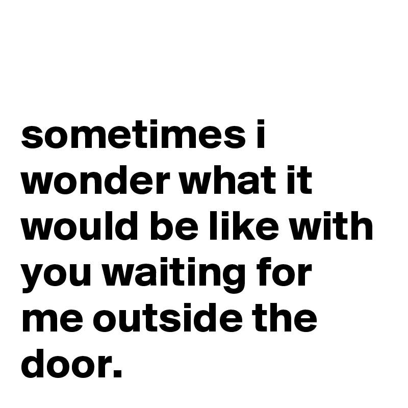 

sometimes i wonder what it would be like with you waiting for me outside the door.