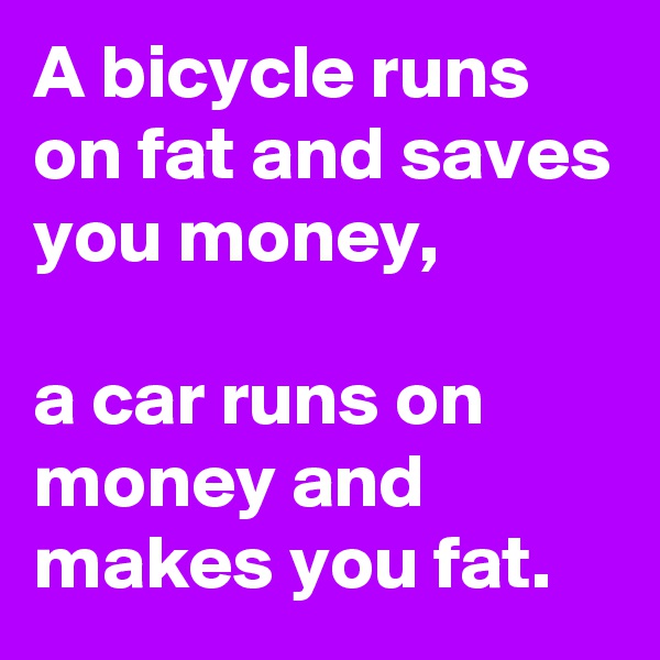 A bicycle runs on fat and saves you money,

a car runs on money and makes you fat.