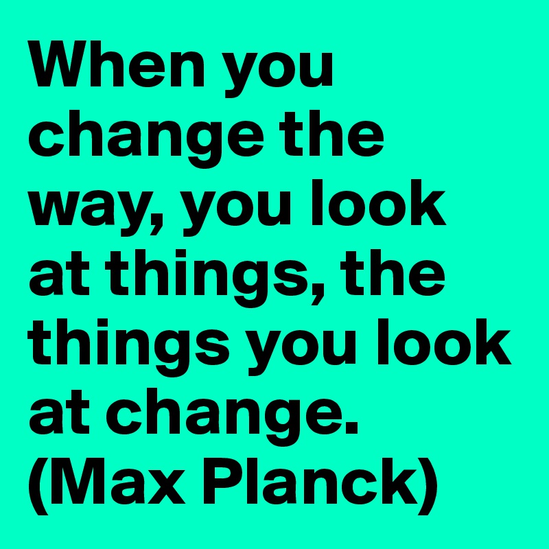 When you change the way, you look at things, the things you look at change.
(Max Planck)