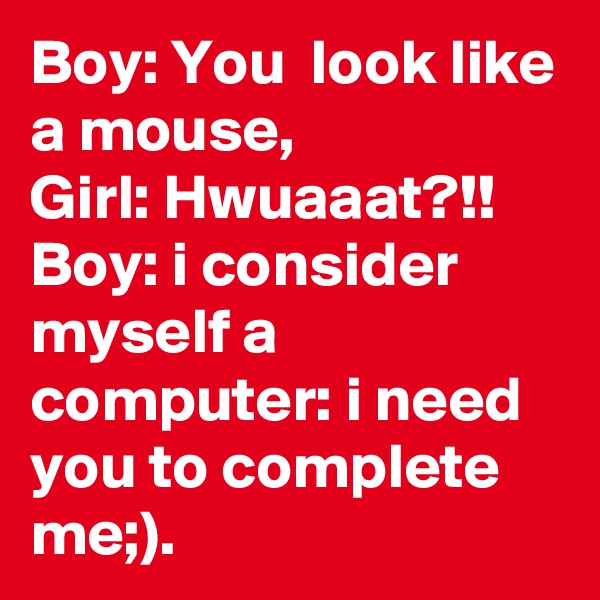 Boy: You  look like a mouse,
Girl: Hwuaaat?!!
Boy: i consider myself a computer: i need you to complete me;).