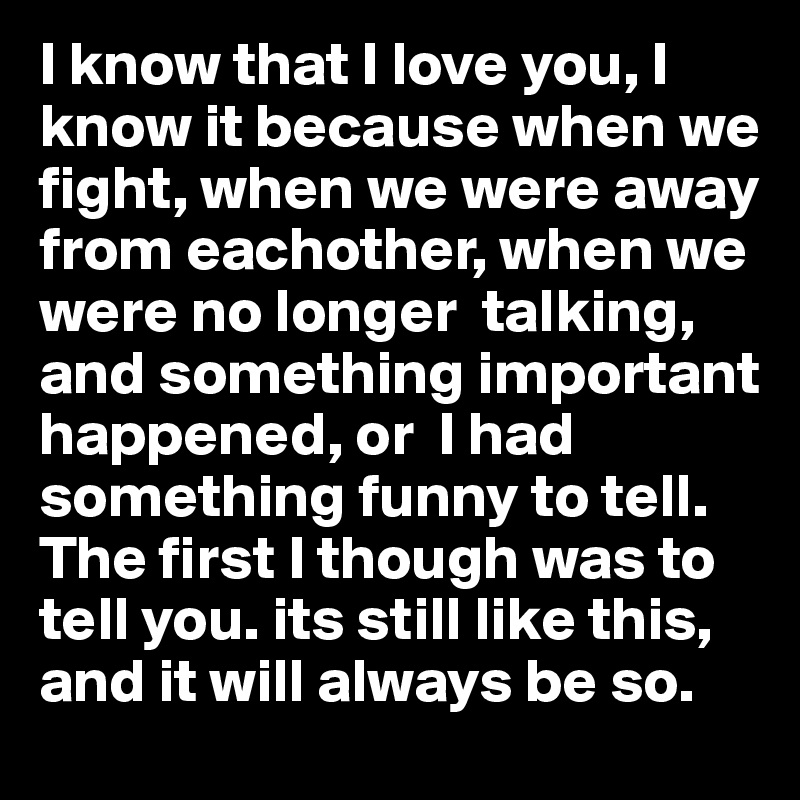 I know that I love you, I know it because when we fight, when we were away from eachother, when we were no longer  talking, and something important happened, or  I had something funny to tell. The first I though was to tell you. its still like this, and it will always be so.