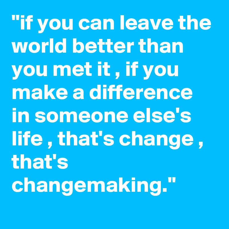 "if you can leave the world better than you met it , if you make a difference in someone else's life , that's change , that's changemaking." 