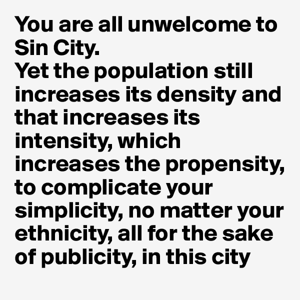 You are all unwelcome to Sin City. 
Yet the population still increases its density and that increases its intensity, which increases the propensity, to complicate your simplicity, no matter your ethnicity, all for the sake of publicity, in this city