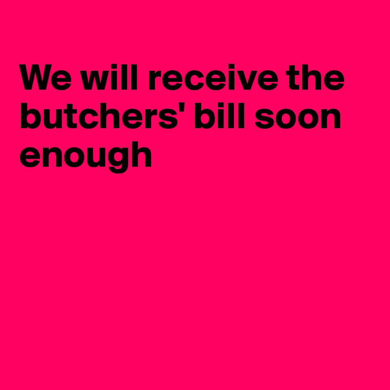 
We will receive the butchers' bill soon enough




