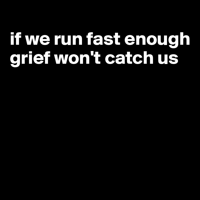 
if we run fast enough grief won't catch us





