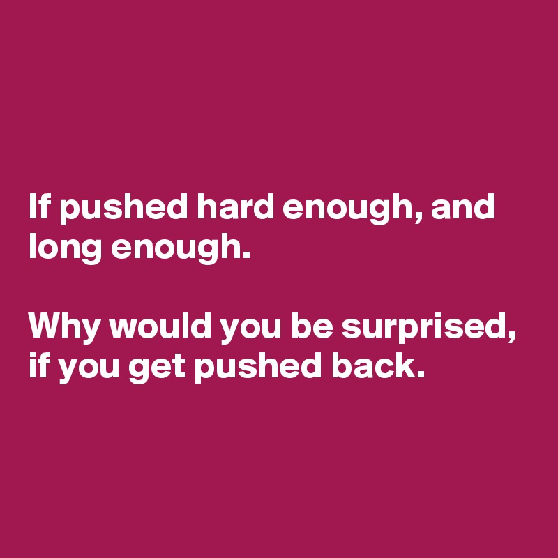 



If pushed hard enough, and long enough. 

Why would you be surprised, if you get pushed back. 


