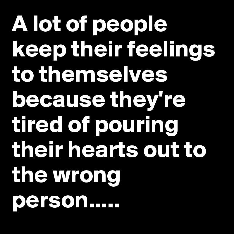A lot of people keep their feelings to themselves because they're tired of pouring their hearts out to the wrong person.....