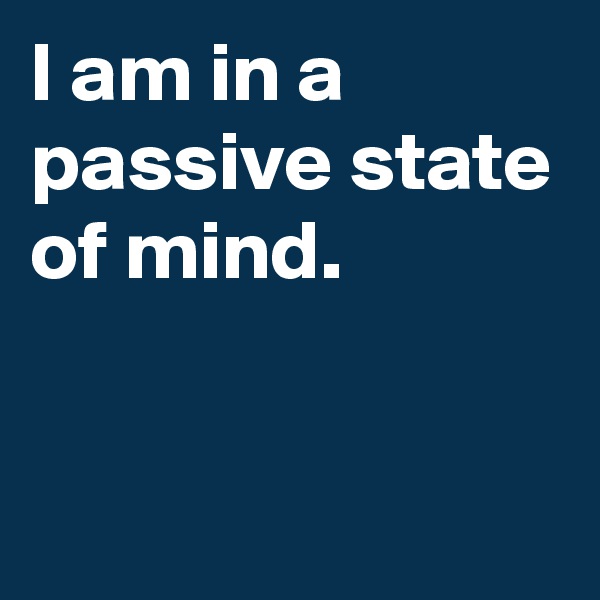 I am in a passive state of mind.


