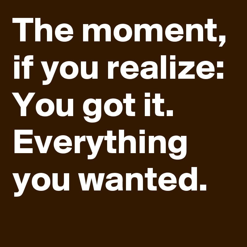 The moment, if you realize: You got it. Everything you wanted.