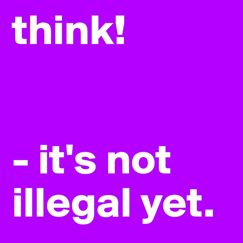 think! 


- it's not illegal yet.