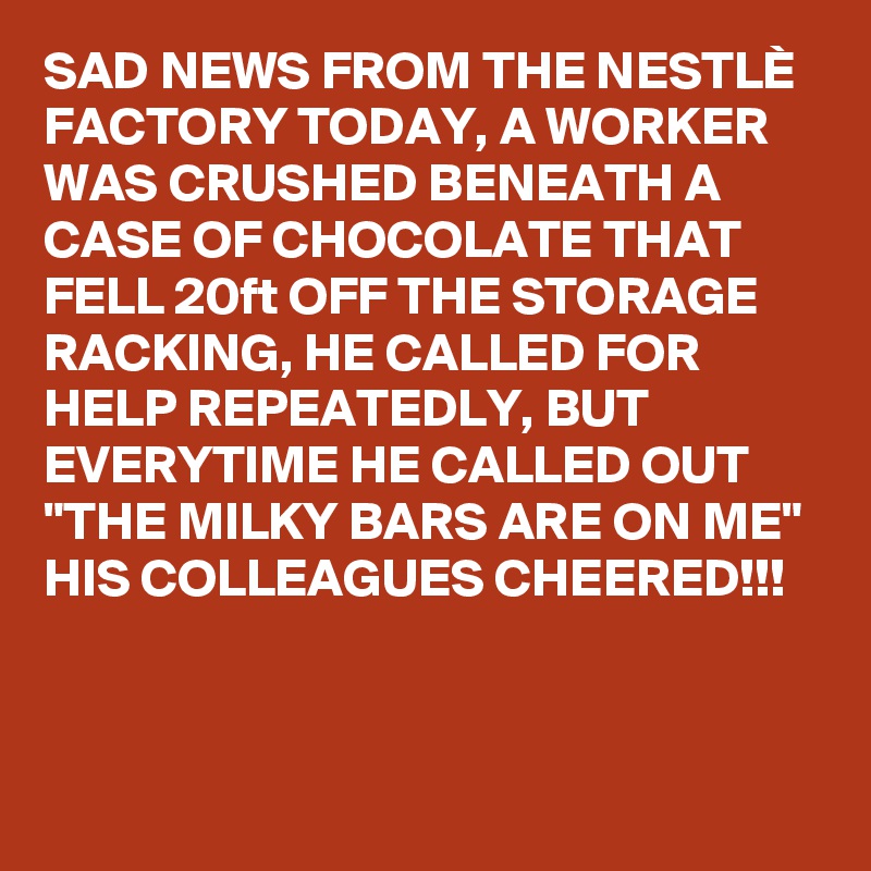 SAD NEWS FROM THE NESTLÈ FACTORY TODAY, A WORKER WAS CRUSHED BENEATH A CASE OF CHOCOLATE THAT FELL 20ft OFF THE STORAGE RACKING, HE CALLED FOR HELP REPEATEDLY, BUT EVERYTIME HE CALLED OUT "THE MILKY BARS ARE ON ME" 
HIS COLLEAGUES CHEERED!!! 


