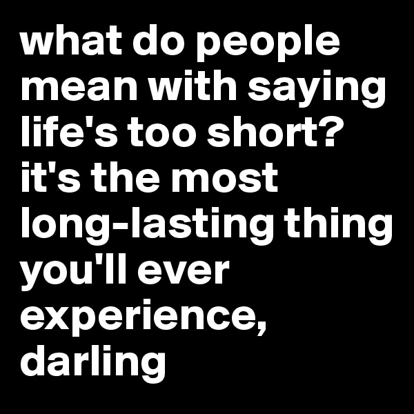 what do people mean with saying life's too short? 
it's the most long-lasting thing you'll ever experience, darling