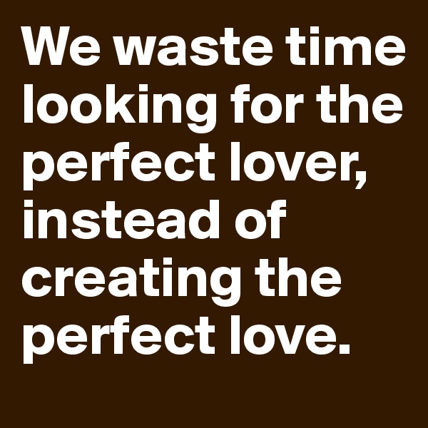 We waste time looking for the perfect lover, instead of creating the perfect love. 