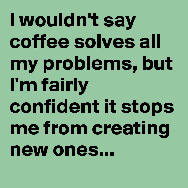 I wouldn't say coffee solves all my problems, but I'm fairly confident it stops me from creating new ones...