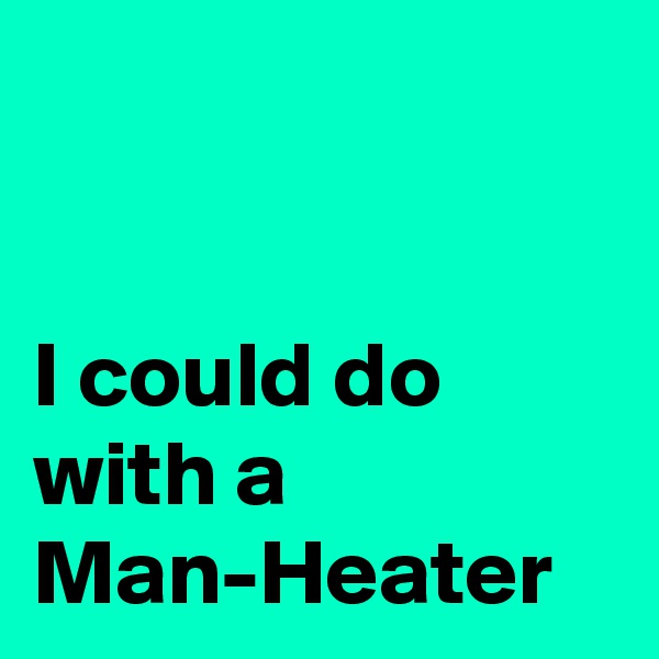 


I could do with a 
Man-Heater