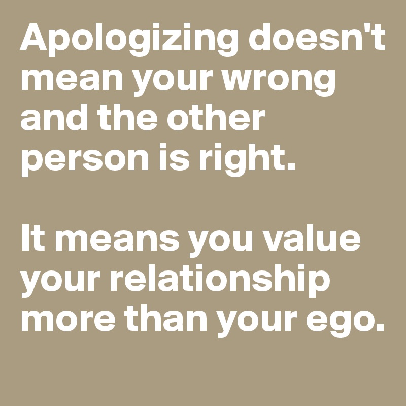 Apologizing doesn't mean your wrong and the other person is right.

It means you value your relationship more than your ego.