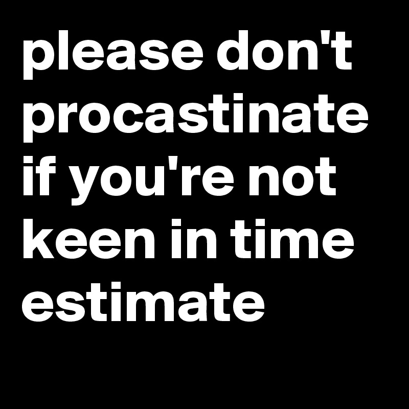 please don't procastinate if you're not keen in time estimate