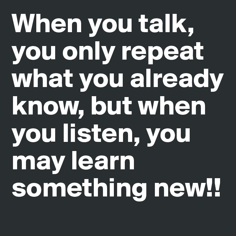 When you talk, you only repeat what you already know, but when you listen, you may learn something new!!