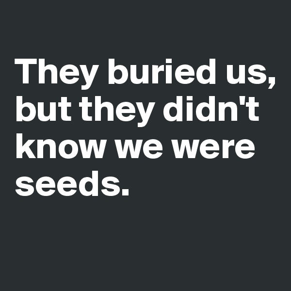 
They buried us, 
but they didn't know we were seeds.
