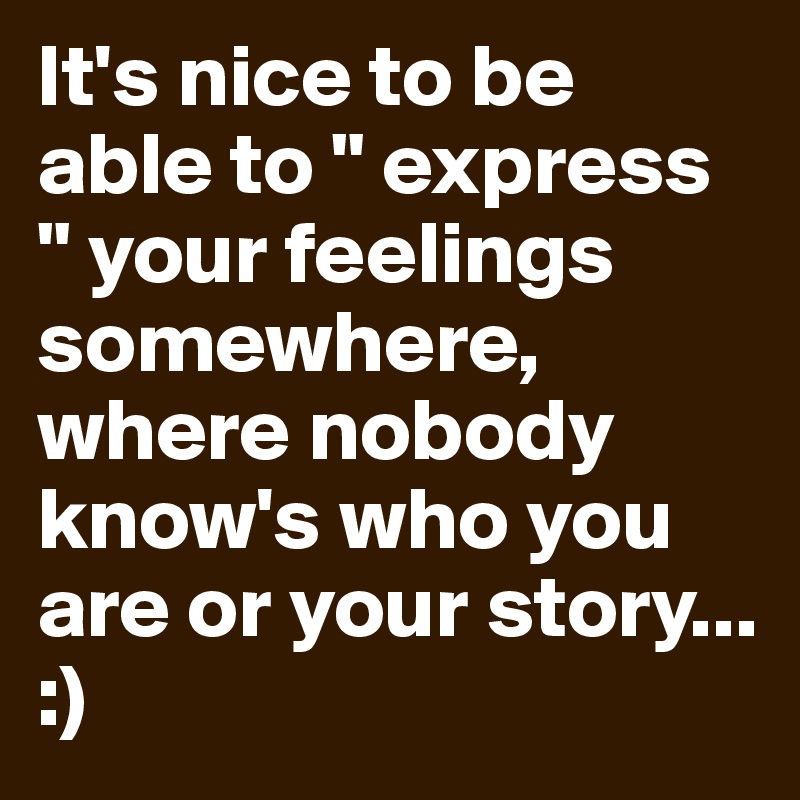 It's nice to be able to " express " your feelings somewhere, where nobody know's who you are or your story... :) 