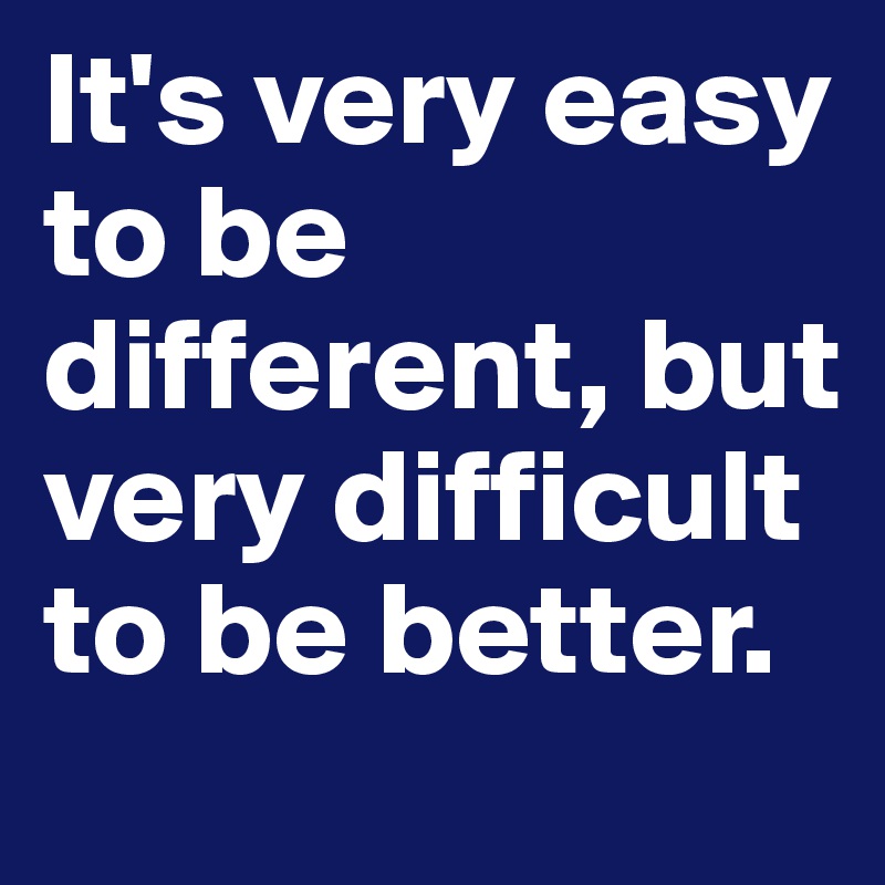 It's very easy to be different, but very difficult to be better.