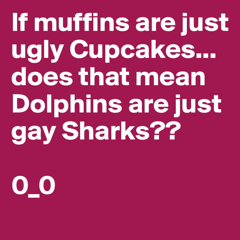 If muffins are just ugly Cupcakes...
does that mean Dolphins are just gay Sharks?? 

0_0