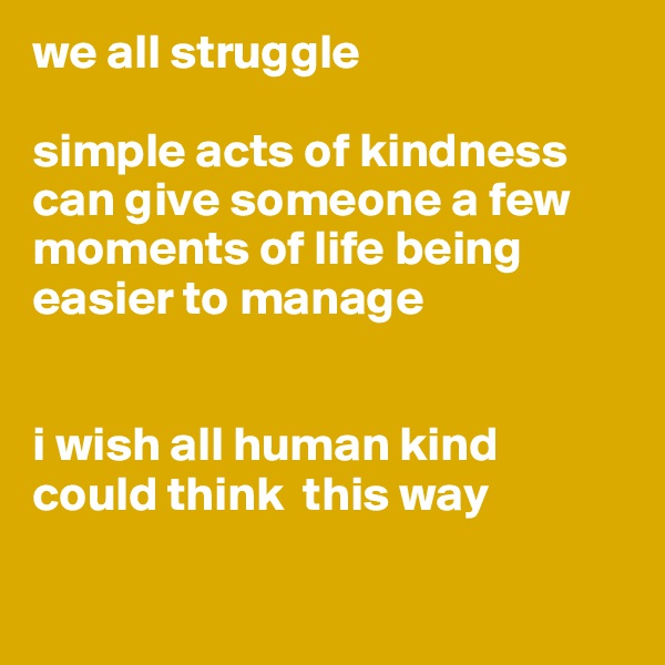 we all struggle

simple acts of kindness can give someone a few moments of life being easier to manage


i wish all human kind could think  this way

