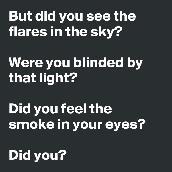 But did you see the flares in the sky?

Were you blinded by that light?

Did you feel the smoke in your eyes?

Did you?