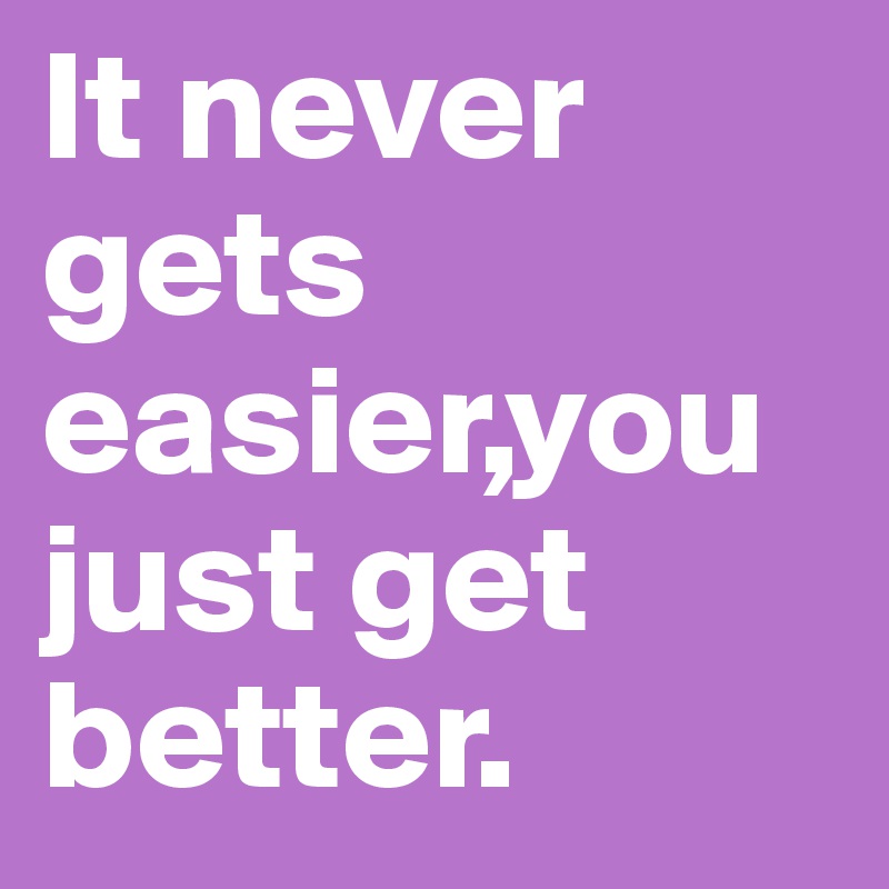 It never gets easier,you just get better.