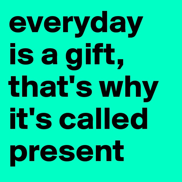 everyday is a gift, that's why it's called present