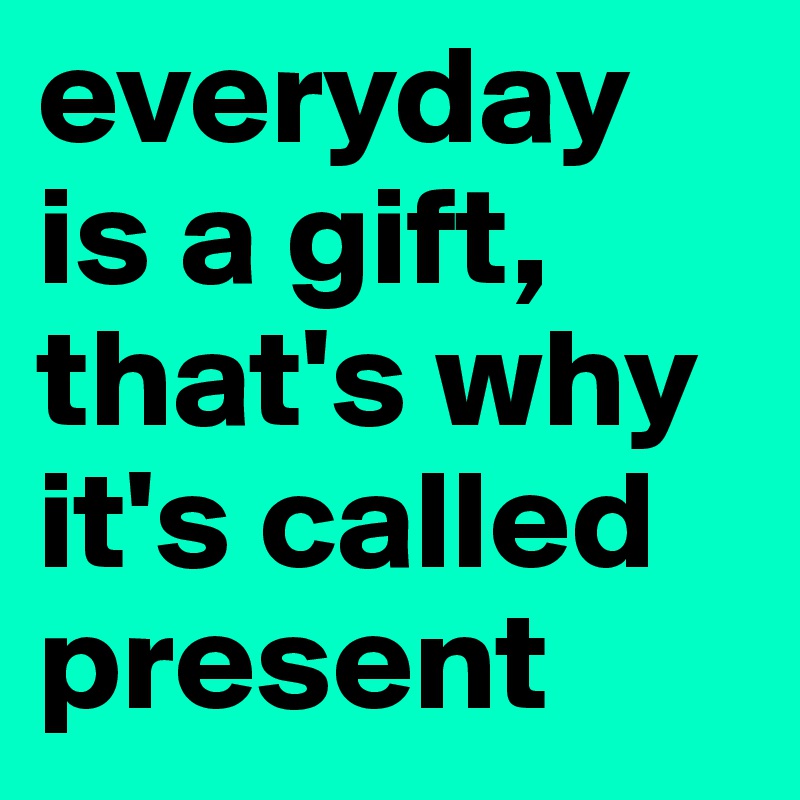 everyday is a gift, that's why it's called present