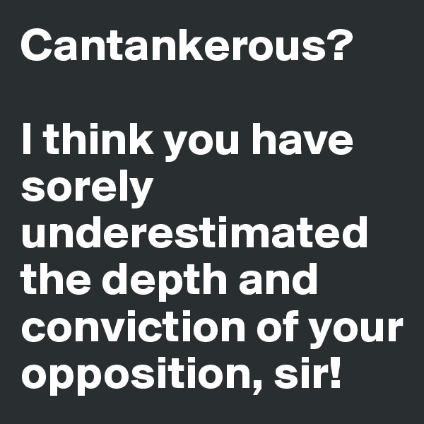 Cantankerous? 

I think you have sorely underestimated the depth and conviction of your opposition, sir!