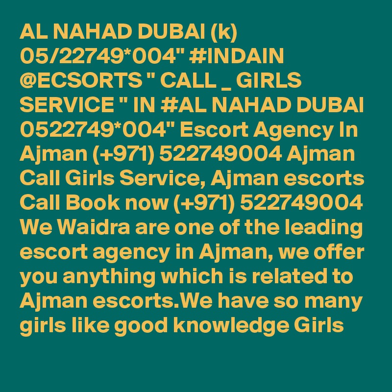 AL NAHAD DUBAI (k) 05/22749*004" #INDAIN @ECSORTS " CALL _ GIRLS SERVICE " IN #AL NAHAD DUBAI 0522749*004" Escort Agency In Ajman (+971) 522749004 Ajman Call Girls Service, Ajman escorts
Call Book now (+971) 522749004 We Waidra are one of the leading escort agency in Ajman, we offer you anything which is related to Ajman escorts.We have so many girls like good knowledge Girls