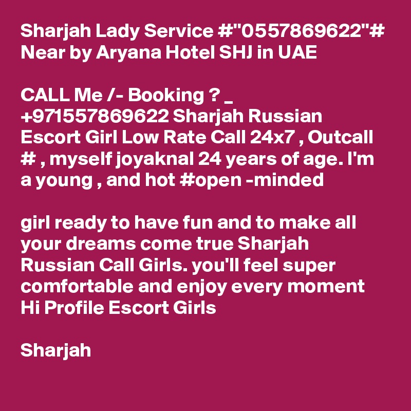 Sharjah Lady Service #''0557869622''# Near by Aryana Hotel SHJ in UAE

CALL Me /- Booking ? _ +971557869622 Sharjah Russian Escort Girl Low Rate Call 24x7 , Outcall # , myself joyaknal 24 years of age. I'm a young , and hot #open -minded  

girl ready to have fun and to make all your dreams come true Sharjah Russian Call Girls. you'll feel super comfortable and enjoy every moment Hi Profile Escort Girls 

Sharjah 