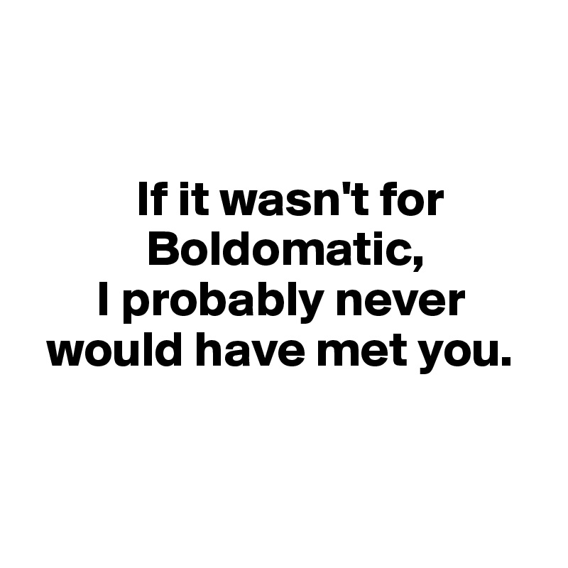 


           If it wasn't for     
            Boldomatic,
       I probably never 
  would have met you.


