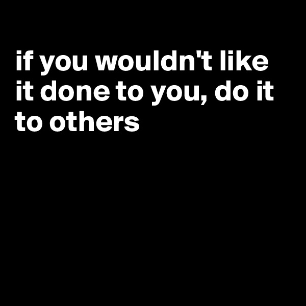 
if you wouldn't like it done to you, do it to others




