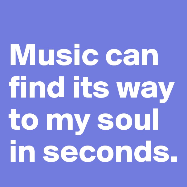 
Music can find its way to my soul in seconds.