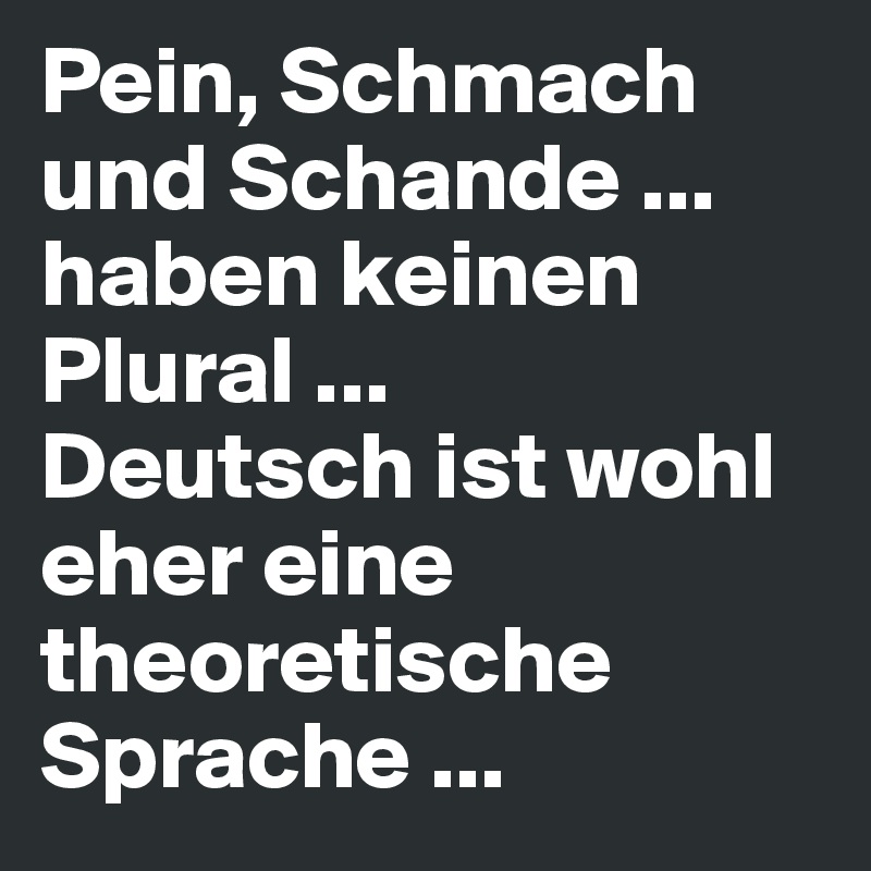 Pein, Schmach und Schande ... haben keinen Plural ... 
Deutsch ist wohl eher eine theoretische Sprache ...