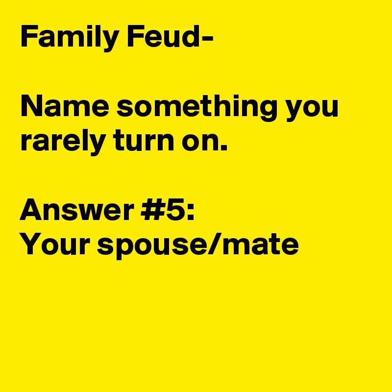 Family Feud- 

Name something you rarely turn on.

Answer #5:
Your spouse/mate 
 
 
