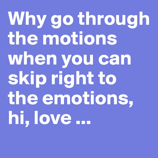 Why go through the motions when you can skip right to the emotions, hi, love ...
