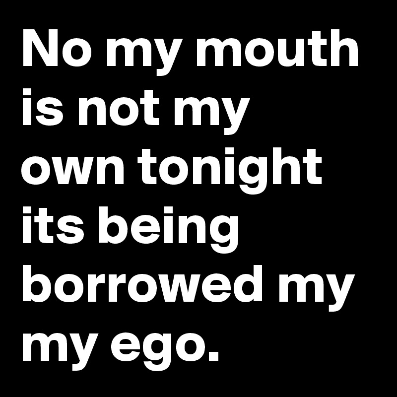 No my mouth is not my own tonight its being borrowed my my ego.
