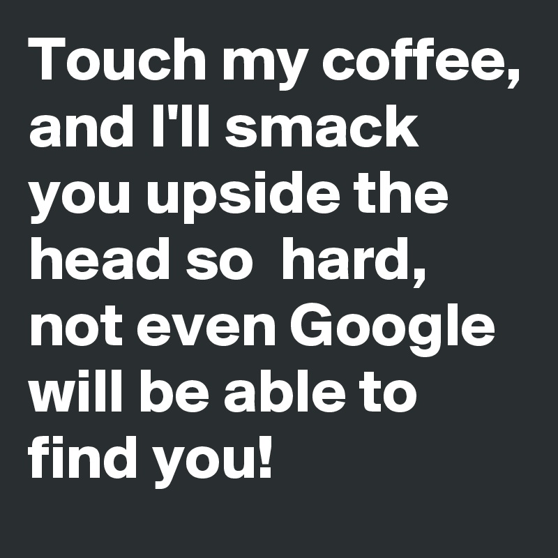 Touch my coffee, and I'll smack  you upside the head so  hard, not even Google will be able to find you!