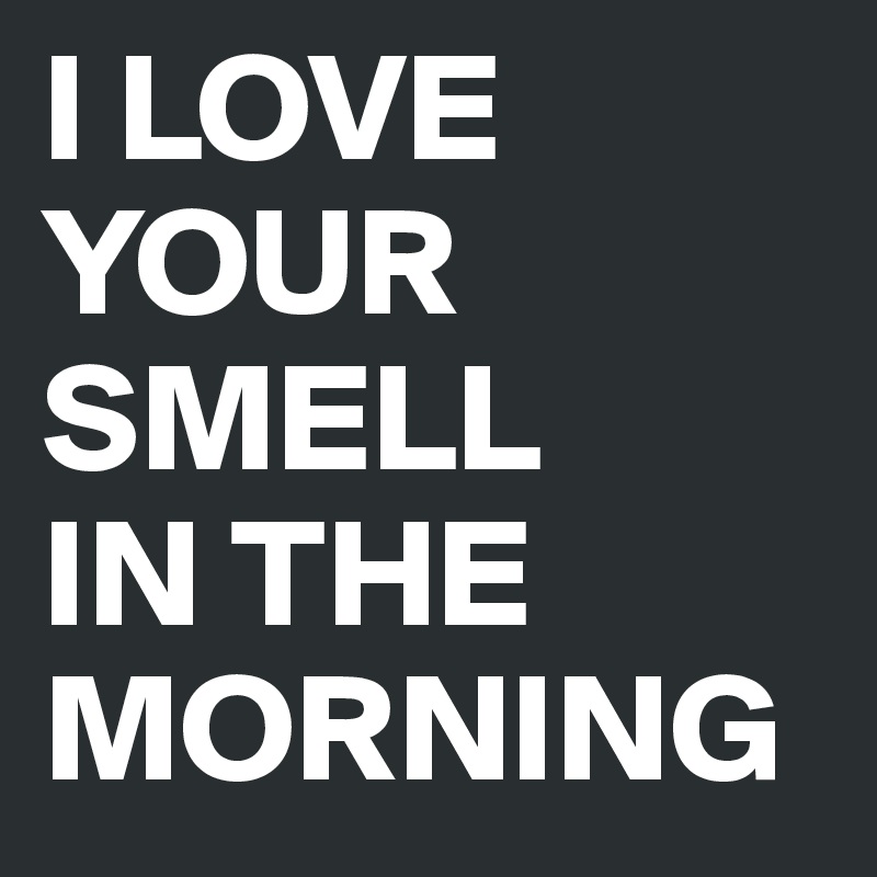 I LOVE YOUR SMELL 
IN THE MORNING
