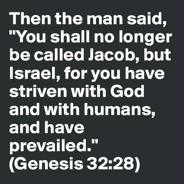 Then the man said, "You shall no longer be called Jacob, but Israel, for you have striven with God and with humans, and have prevailed." 
(Genesis 32:28)