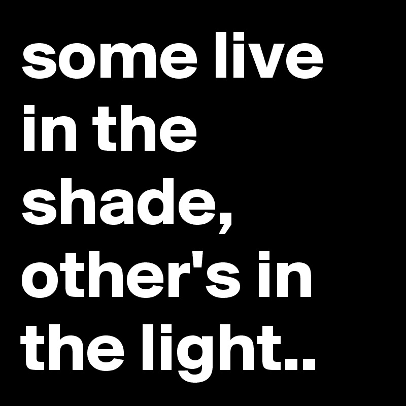 some live in the shade, other's in the light..