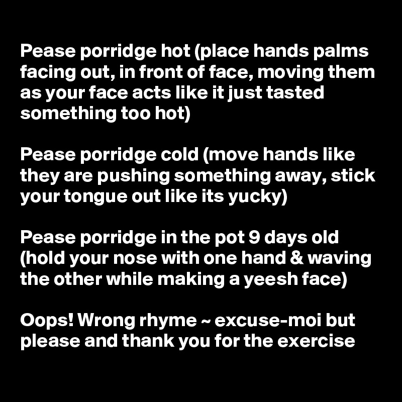 
Pease porridge hot (place hands palms facing out, in front of face, moving them as your face acts like it just tasted something too hot)

Pease porridge cold (move hands like they are pushing something away, stick your tongue out like its yucky)

Pease porridge in the pot 9 days old (hold your nose with one hand & waving the other while making a yeesh face)    

Oops! Wrong rhyme ~ excuse-moi but please and thank you for the exercise
