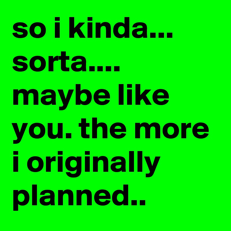 so i kinda... sorta.... maybe like you. the more i originally planned..
