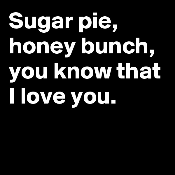 Sugar pie, honey bunch, you know that I love you.  
 
