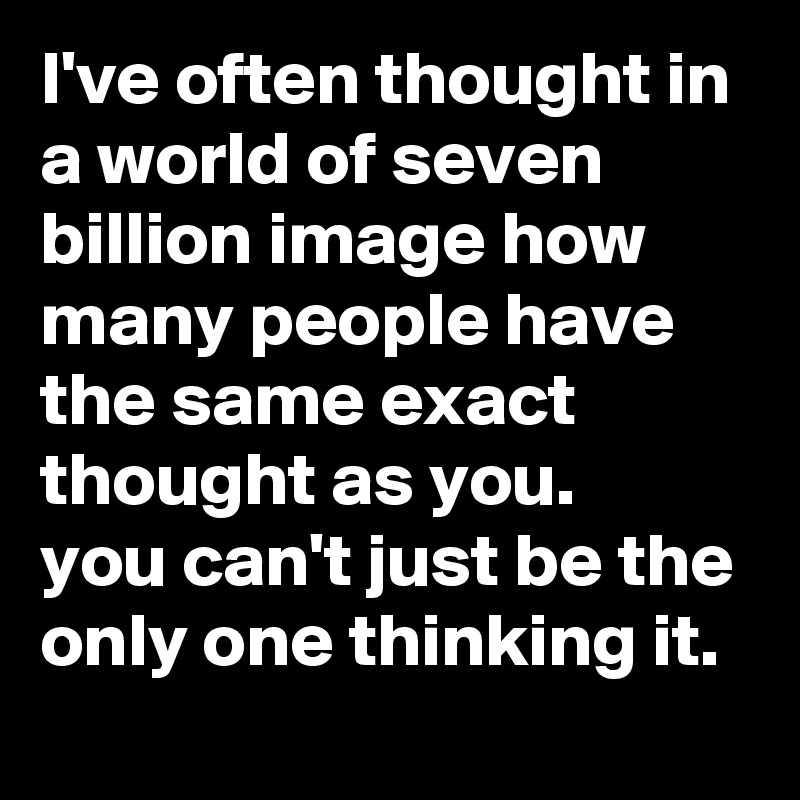 I've often thought in a world of seven billion image how many people have the same exact thought as you. 
you can't just be the only one thinking it.